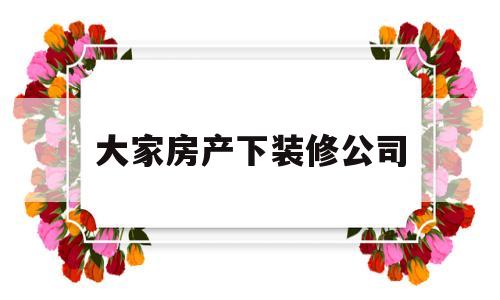 大家房产下装修公司(大家房产下装修公司有哪些)