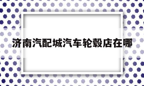 济南汽配城汽车轮毂店在哪的简单介绍