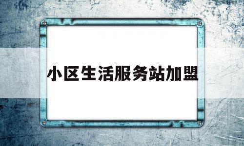 小区生活服务站加盟(小区生活服务站加盟方案)