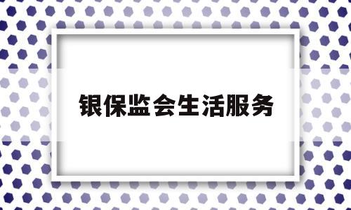 银保监会生活服务(银保监会服务电话是多少?)