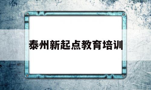 泰州新起点教育培训(泰州新起点培训怎么样)