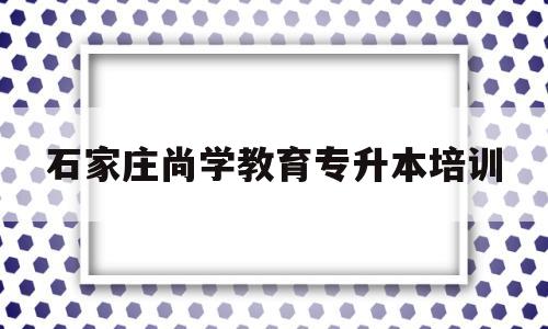 石家庄尚学教育专升本培训(石家庄尚学教育专升本培训怎么样)