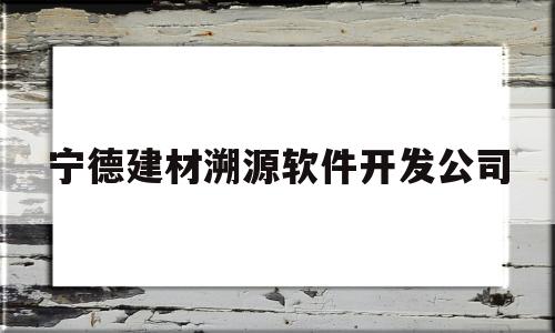 宁德建材溯源软件开发公司(宁德建材溯源软件开发公司怎么样)