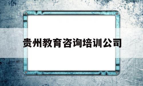 贵州教育咨询培训公司(贵州教育咨询培训公司有哪些)