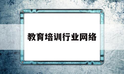 教育培训行业网络(教育培训行业网络推广)