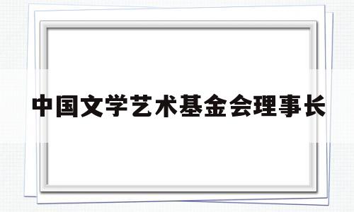 中国文学艺术基金会理事长(中国文学艺术基金会专项基金)