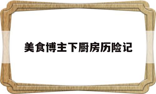 美食博主下厨房历险记(美食博主厨房历险记视频内容升级)