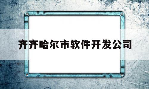 齐齐哈尔市软件开发公司(齐齐哈尔市软件开发公司地址)