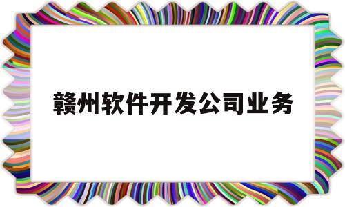 赣州软件开发公司业务(赣州市软件开发公司招聘)