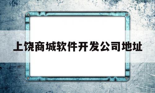 上饶商城软件开发公司地址(上饶商城软件开发公司地址在哪)