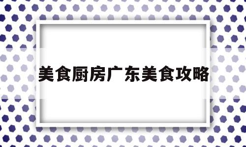 美食厨房广东美食攻略(广东美厨食品有限公司官网)