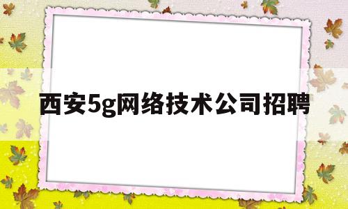 西安5g网络技术公司招聘(西安5g网络技术公司招聘电话)