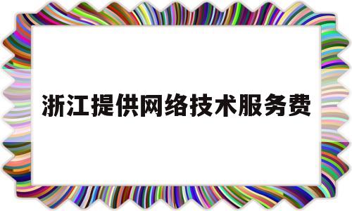 浙江提供网络技术服务费(网络技术服务费属于什么费用)