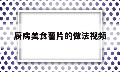 厨房美食薯片的做法视频(商业炸薯片的简单做法视频)