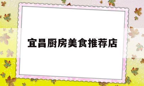 宜昌厨房美食推荐店(宜昌厨房美食推荐店有哪些)