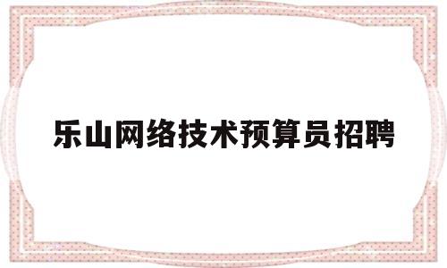 乐山网络技术预算员招聘(乐山网络技术预算员招聘最新信息)