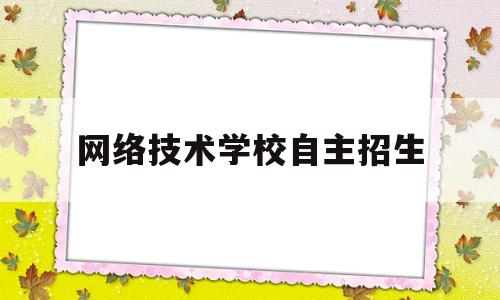 网络技术学校自主招生(网络技术专业哪个学校好)