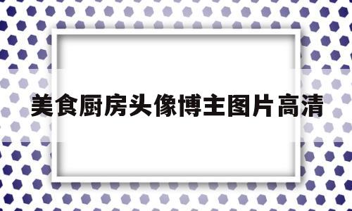 美食厨房头像博主图片高清(美食厨房头像博主图片高清大图)