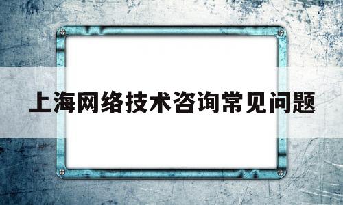 上海网络技术咨询常见问题(上海网络技术咨询常见问题答案)