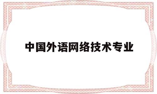 中国外语网络技术专业(中国外语专业比较好的大学有哪些)