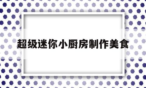 超级迷你小厨房制作美食(迷你小厨房能做出一样的吃的)