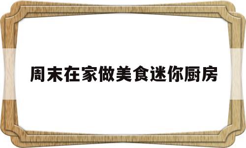 周末在家做美食迷你厨房(怎么做可以做饭的迷你厨房)