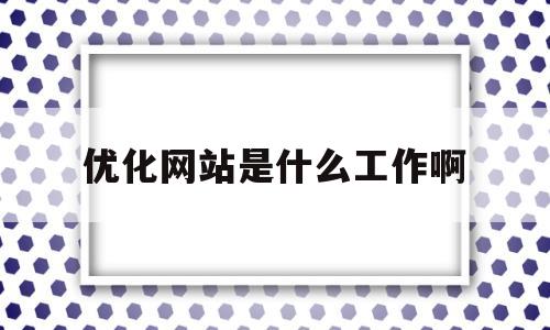 优化网站是什么工作啊(优化网站是什么工作啊知乎)