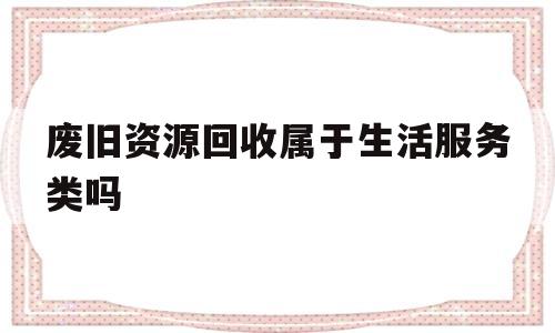 废旧资源回收属于生活服务类吗(废旧资源回收属于生活服务类吗知乎)