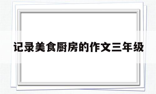 记录美食厨房的作文三年级(记录美食厨房的作文三年级怎么写)