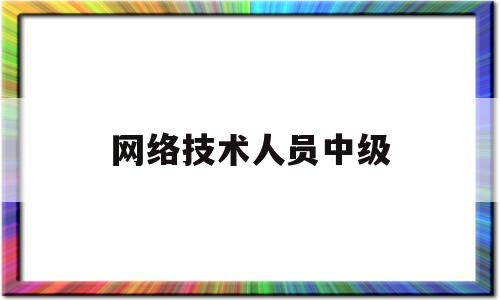 网络技术人员中级(2023年专业技术人员中级资格考试报名时间)