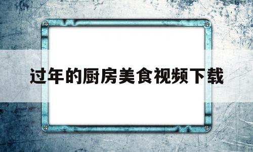 过年的厨房美食视频下载(过年的厨房美食视频下载大全)