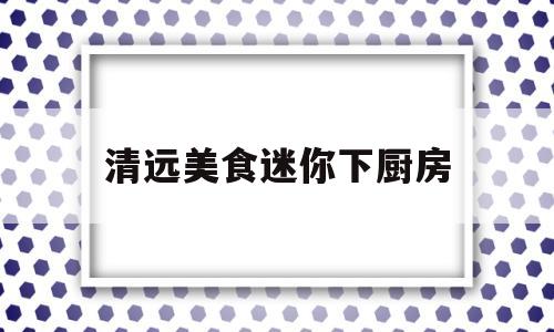 清远美食迷你下厨房(清远美食迷你下厨房电话)