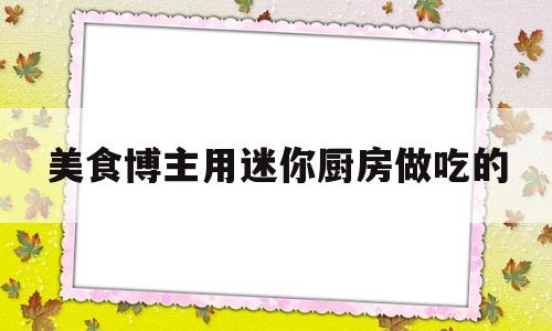 美食博主用迷你厨房做吃的(美食博主用迷你厨房做吃的怎么做)