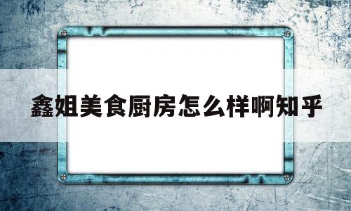 鑫姐美食厨房怎么样啊知乎(福建鑫百年厨房设备有限公司)