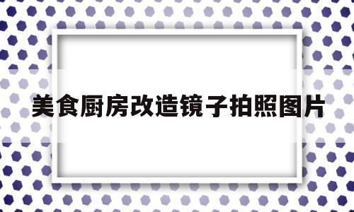 美食厨房改造镜子拍照图片(美食厨房改造镜子拍照图片视频)