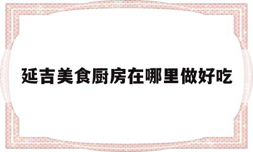 延吉美食厨房在哪里做好吃(延吉美食厨房在哪里做好吃又实惠)