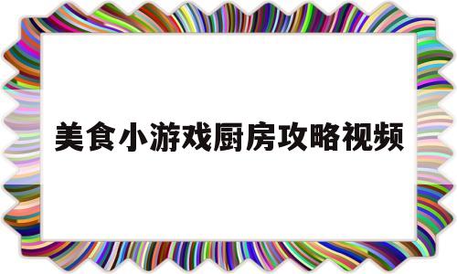 美食小游戏厨房攻略视频(美食小游戏厨房攻略视频大全)