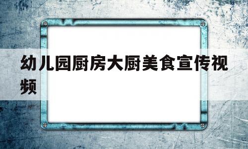 幼儿园厨房大厨美食宣传视频(幼儿园厨房大厨美食宣传视频文案)