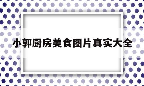 小郭厨房美食图片真实大全的简单介绍