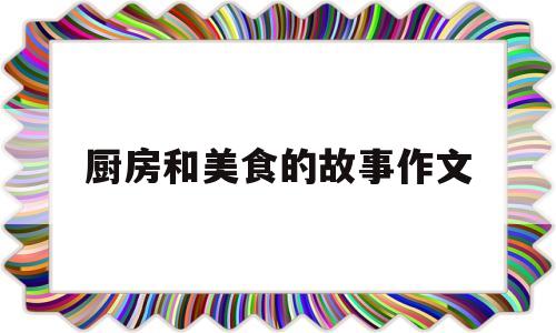 厨房和美食的故事作文(厨房和美食的故事作文400字)