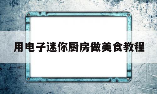 用电子迷你厨房做美食教程(用电子迷你厨房做美食教程视频)