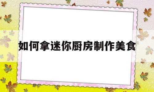 如何拿迷你厨房制作美食(如何拿迷你厨房制作美食呢)