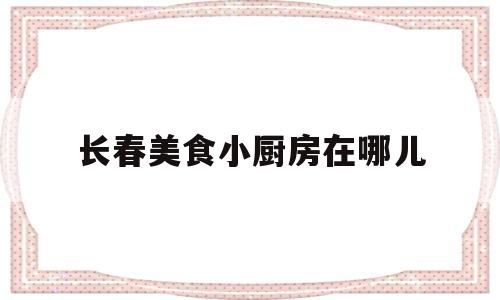 长春美食小厨房在哪儿(长春美食小厨房在哪儿啊)