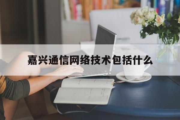 嘉兴通信网络技术包括什么(通信网络技术包括那几个方面)