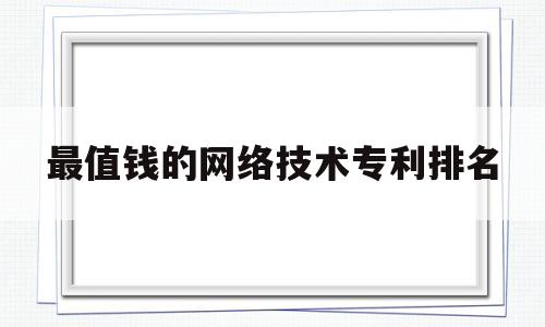 最值钱的网络技术专利排名(最值钱的网络技术专利排名前十)