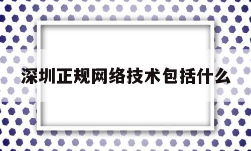 深圳正规网络技术包括什么(深圳网络科技有限公司有哪些)