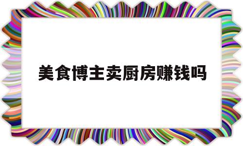 包含美食博主卖厨房赚钱吗的词条