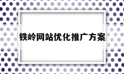 铁岭网站优化推广方案(铁岭网站优化推广方案最新)