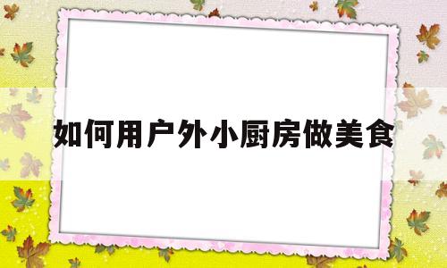 如何用户外小厨房做美食(如何用户外小厨房做美食呢)