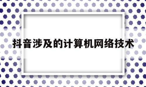 抖音涉及的计算机网络技术(抖音涉及的计算机网络技术是什么)